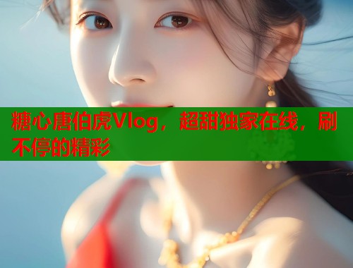 糖心唐伯虎Vlog，超甜独家在线，刷不停的精彩  第1张