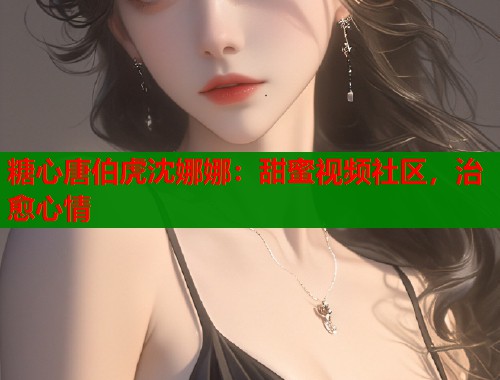 糖心唐伯虎沈娜娜：甜蜜视频社区，治愈心情  第1张