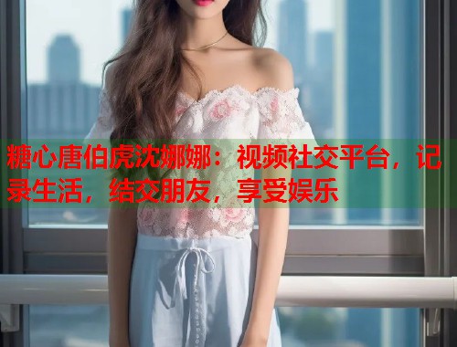 糖心唐伯虎沈娜娜：视频社交平台，记录生活，结交朋友，享受娱乐  第1张
