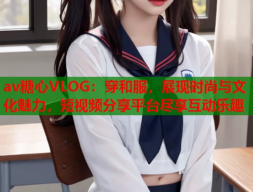 av糖心VLOG：穿和服，展现时尚与文化魅力，短视频分享平台尽享互动乐趣  第1张