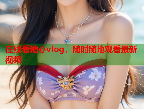 在线看糖心vlog，随时随地观看最新视频  第1张