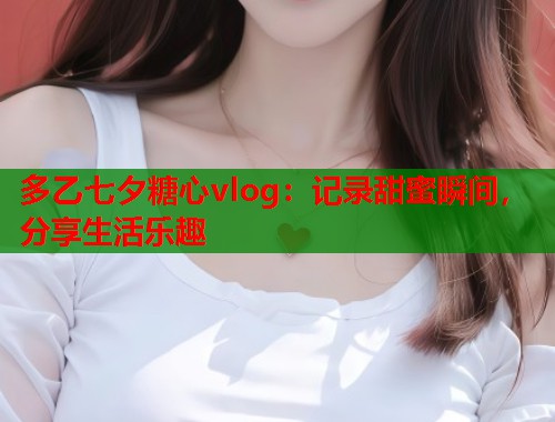 多乙七夕糖心vlog：记录甜蜜瞬间，分享生活乐趣  第1张