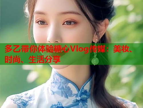 多乙带你体验糖心Vlog传媒：美妆、时尚、生活分享  第1张