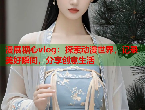 漫展糖心vlog：探索动漫世界，记录美好瞬间，分享创意生活  第1张