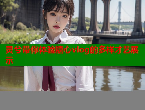 灵兮带你体验糖心vlog的多样才艺展示  第1张