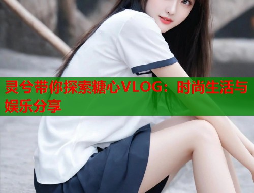 灵兮带你探索糖心VLOG：时尚生活与娱乐分享  第2张