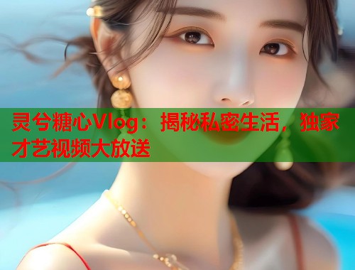 灵兮糖心Vlog：揭秘私密生活，独家才艺视频大放送  第1张