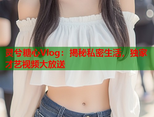 灵兮糖心Vlog：揭秘私密生活，独家才艺视频大放送  第2张