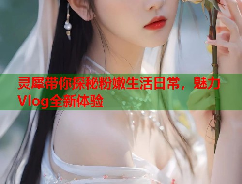 灵犀带你探秘粉嫩生活日常，魅力Vlog全新体验  第1张