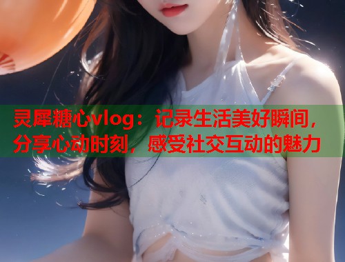灵犀糖心vlog：记录生活美好瞬间，分享心动时刻，感受社交互动的魅力  第1张