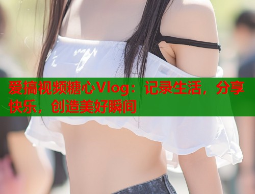 爱搞视频糖心Vlog：记录生活，分享快乐，创造美好瞬间  第1张