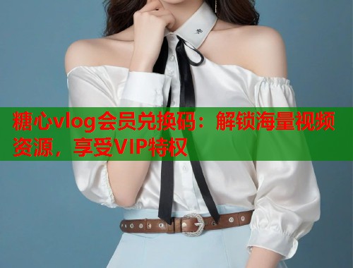 糖心vlog会员兑换码：解锁海量视频资源，享受VIP特权  第1张
