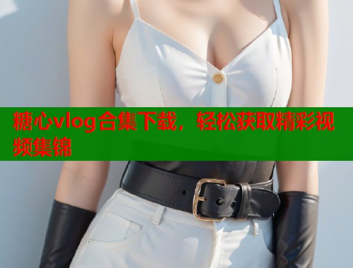 糖心vlog合集下载，轻松获取精彩视频集锦  第1张