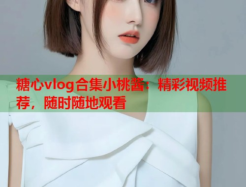 糖心vlog合集小桃酱：精彩视频推荐，随时随地观看  第1张