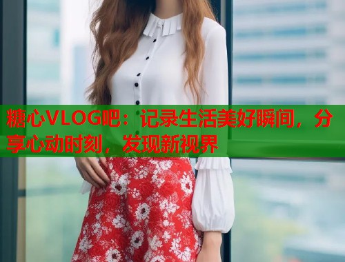 糖心VLOG吧：记录生活美好瞬间，分享心动时刻，发现新视界  第1张