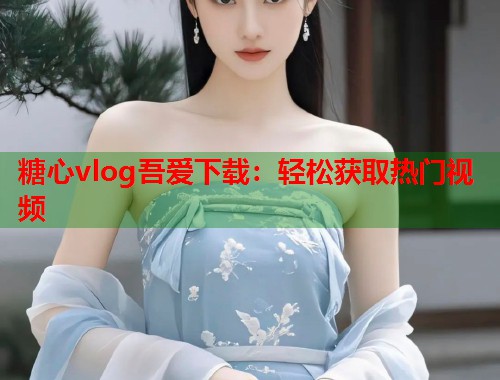 糖心vlog吾爱下载：轻松获取热门视频  第2张