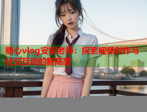 糖心vlog安安老师：探索视频创作与社交互动的新高度  第1张