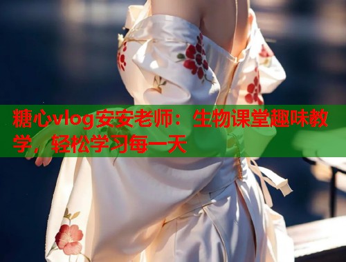 糖心vlog安安老师：生物课堂趣味教学，轻松学习每一天  第1张