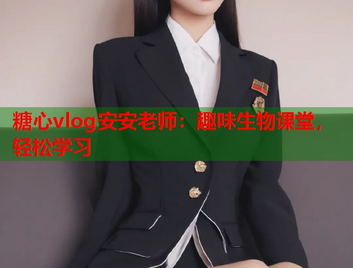 糖心vlog安安老师：趣味生物课堂，轻松学习  第1张