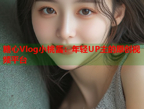 糖心Vlog小桃酱：年轻UP主的原创视频平台  第1张