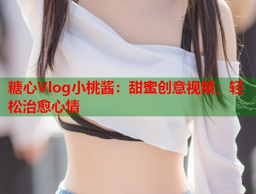 糖心Vlog小桃酱：甜蜜创意视频，轻松治愈心情  第1张