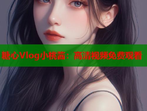 糖心Vlog小桃酱：高清视频免费观看  第1张