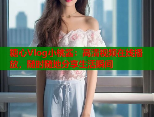 糖心Vlog小桃酱：高清视频在线播放，随时随地分享生活瞬间  第2张