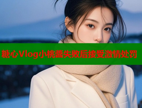 糖心Vlog小桃醬失败后接受激情处罚  第1张
