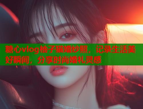 糖心vlog柚子猫婚纱照，记录生活美好瞬间，分享时尚婚礼灵感  第2张