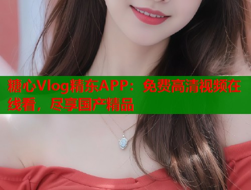 糖心Vlog精东APP：免费高清视频在线看，尽享国产精品  第1张