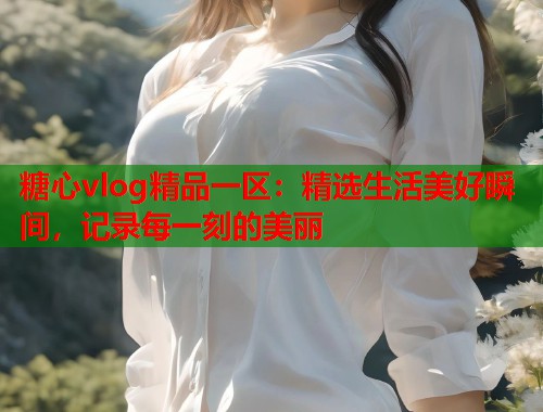 糖心vlog精品一区：精选生活美好瞬间，记录每一刻的美丽  第1张