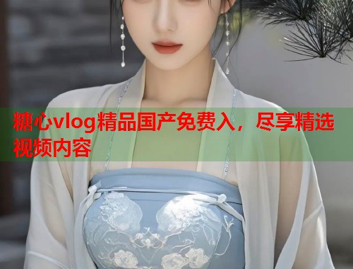 糖心vlog精品国产免费入，尽享精选视频内容  第1张