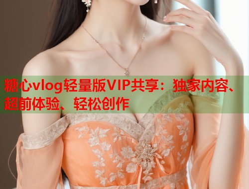 糖心vlog轻量版VIP共享：独家内容、超前体验、轻松创作  第1张