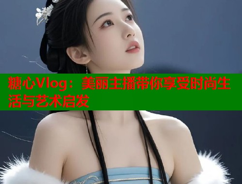 糖心Vlog：美丽主播带你享受时尚生活与艺术启发  第2张