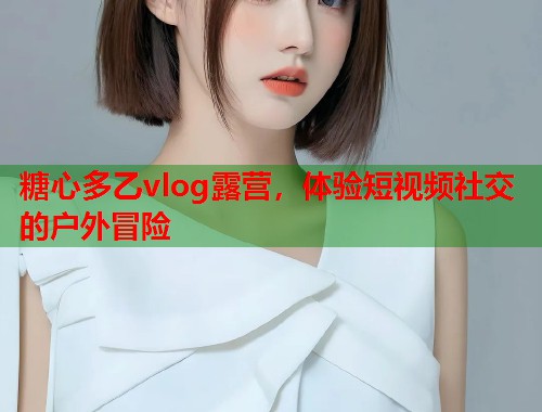糖心多乙vlog露营，体验短视频社交的户外冒险  第1张