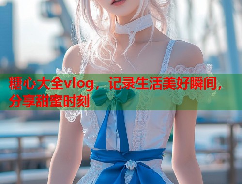 糖心大全vlog，记录生活美好瞬间，分享甜蜜时刻  第1张