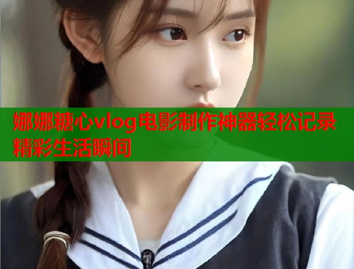 娜娜糖心vlog电影制作神器轻松记录精彩生活瞬间  第2张