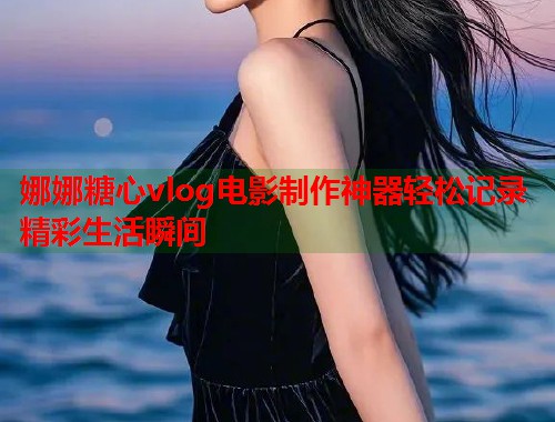 娜娜糖心vlog电影制作神器轻松记录精彩生活瞬间  第1张