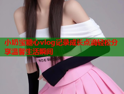 小奶宝糖心vlog记录成长点滴轻松分享温馨生活瞬间  第1张