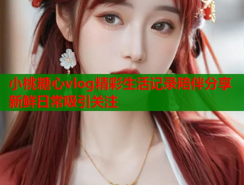 小桃糖心vlog精彩生活记录陪伴分享新鲜日常吸引关注  第2张