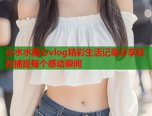 小水水糖心vlog精彩生活记录分享轻松捕捉每个感动瞬间  第1张