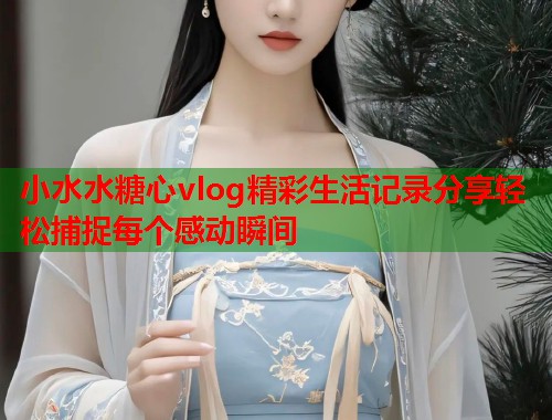 小水水糖心vlog精彩生活记录分享轻松捕捉每个感动瞬间  第2张