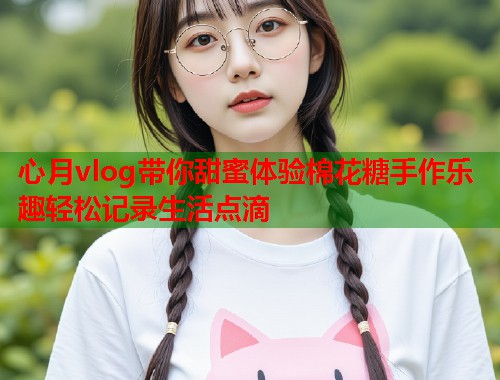心月vlog带你甜蜜体验棉花糖手作乐趣轻松记录生活点滴  第1张
