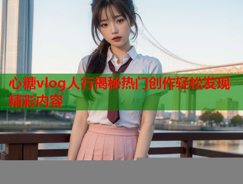 心糖vlog人行揭秘热门创作轻松发现精彩内容  第1张