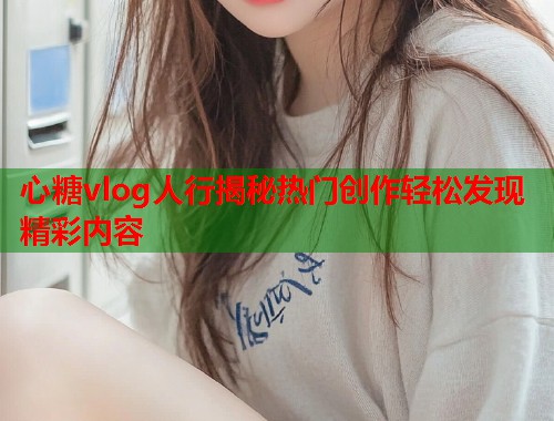 心糖vlog人行揭秘热门创作轻松发现精彩内容  第2张
