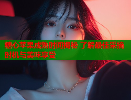 糖心苹果成熟时间揭秘 了解最佳采摘时机与美味享受  第1张