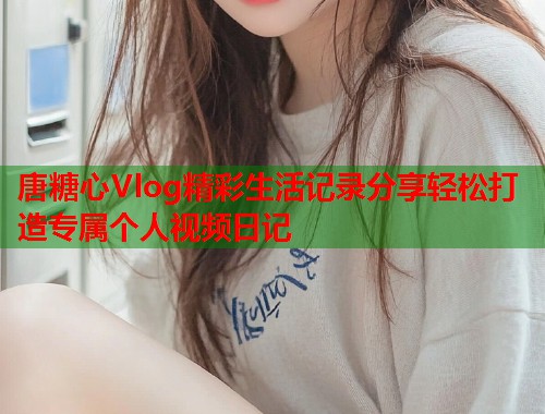 唐糖心Vlog精彩生活记录分享轻松打造专属个人视频日记  第1张