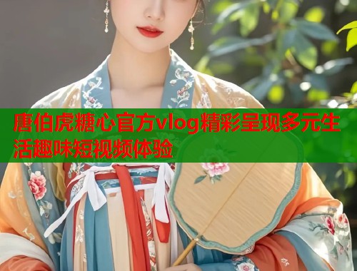 唐伯虎糖心官方vlog精彩呈现多元生活趣味短视频体验  第1张