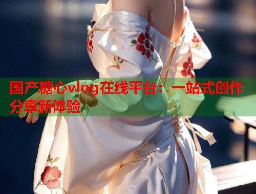 国产糖心vlog在线平台：一站式创作分享新体验  第1张