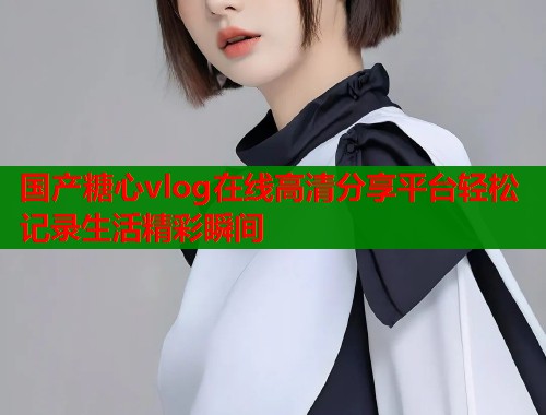国产糖心vlog在线高清分享平台轻松记录生活精彩瞬间  第1张
